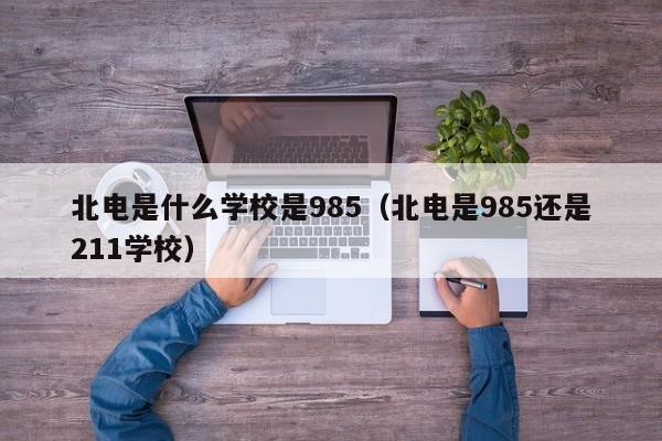 北电是什么学校是985（北电是985还是211学校）