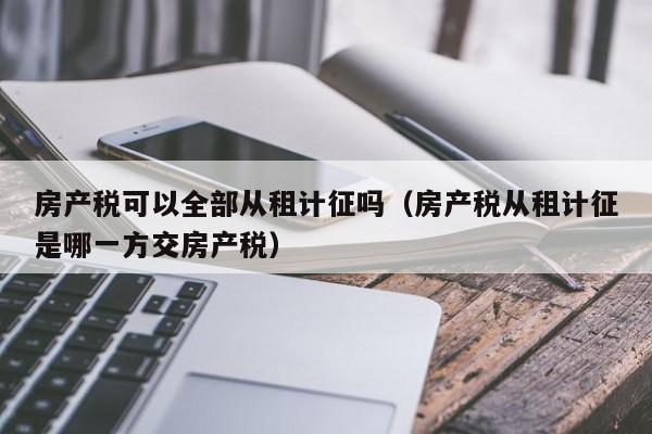 房产税可以全部从租计征吗（房产税从租计征是哪一方交房产税）