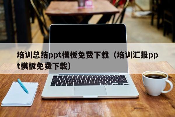 培训总结ppt模板免费下载（培训汇报ppt模板免费下载）