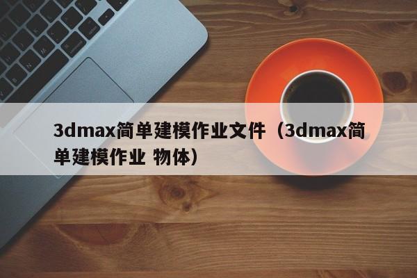 3dmax简单建模作业文件（3dmax简单建模作业 物体）