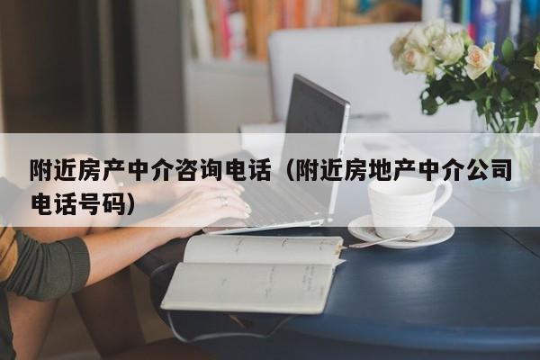 附近房产中介咨询电话（附近房地产中介公司电话号码）