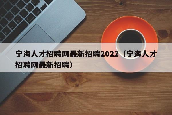 宁海人才招聘网最新招聘2022（宁海人才招聘网最新招聘）