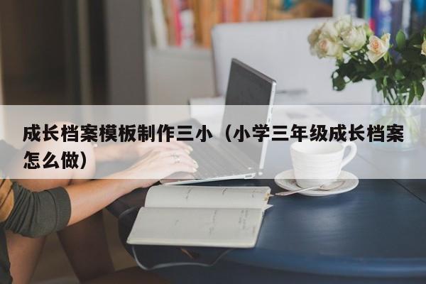 成长档案模板制作三小（小学三年级成长档案怎么做）