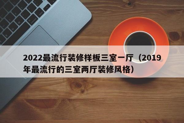 2022最流行装修样板三室一厅（2019年最流行的三室两厅装修风格）