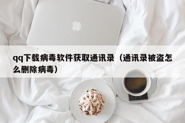 qq下载病毒软件获取通讯录（通讯录被盗怎么删除病毒）