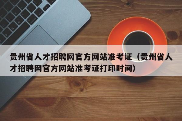 贵州省人才招聘网官方网站准考证（贵州省人才招聘网官方网站准考证打印时间）