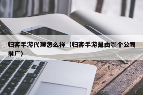 归客手游代理怎么样（归客手游是由哪个公司推广）