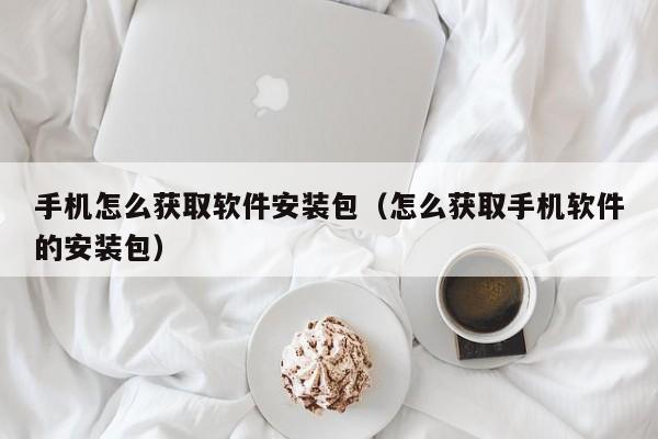 手机怎么获取软件安装包（怎么获取手机软件的安装包）