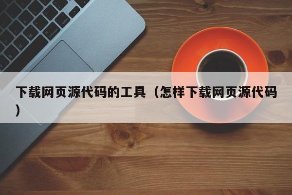 下载网页源代码的工具（怎样下载网页源代码）