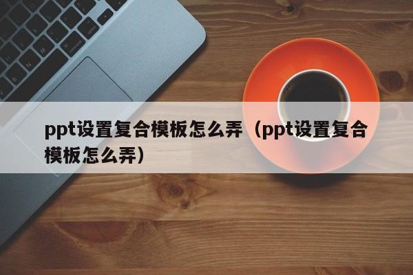 ppt设置复合模板怎么弄（ppt设置复合模板怎么弄）