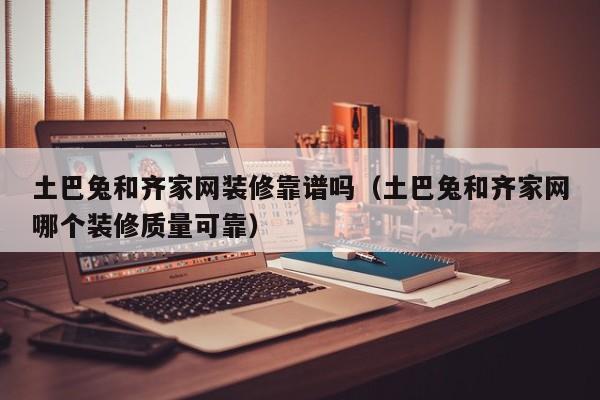 土巴兔和齐家网装修靠谱吗（土巴兔和齐家网哪个装修质量可靠）