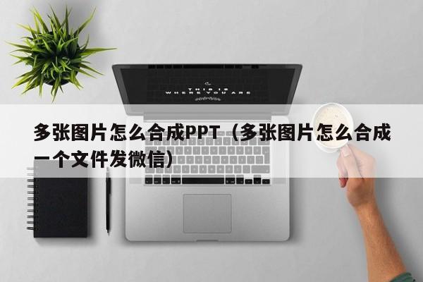 多张图片怎么合成PPT（多张图片怎么合成一个文件发微信）