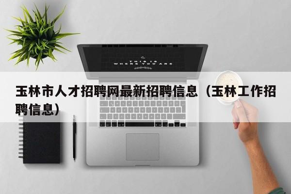 玉林市人才招聘网最新招聘信息（玉林工作招聘信息）