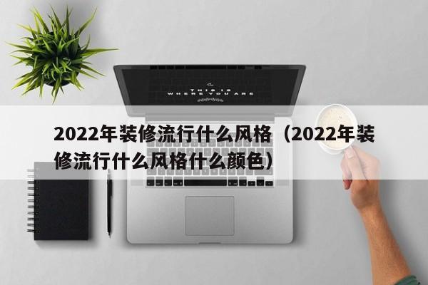 2022年装修流行什么风格（2022年装修流行什么风格什么颜色）