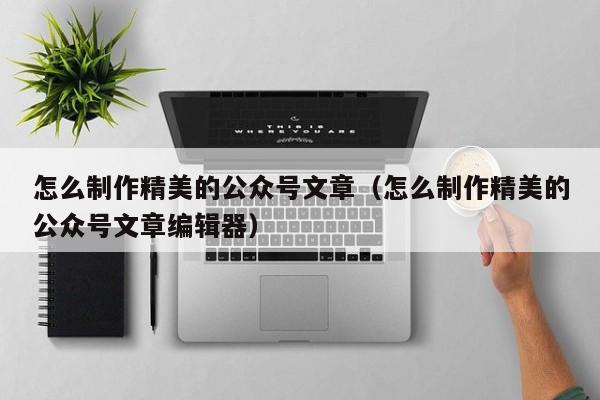 怎么制作精美的公众号文章（怎么制作精美的公众号文章编辑器）