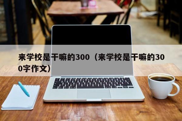 来学校是干嘛的300（来学校是干嘛的300字作文）