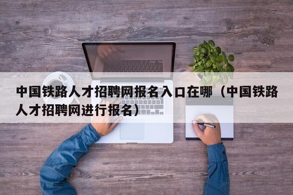 中国铁路人才招聘网报名入口在哪（中国铁路人才招聘网进行报名）