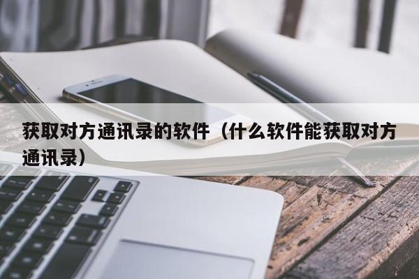 获取对方通讯录的软件（什么软件能获取对方通讯录）