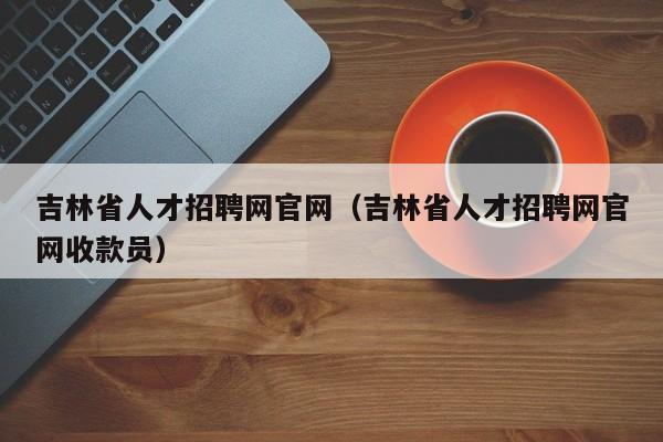 吉林省人才招聘网官网（吉林省人才招聘网官网收款员）