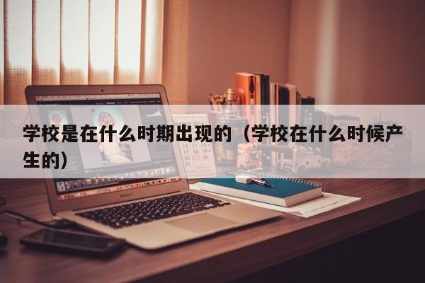 学校是在什么时期出现的（学校在什么时候产生的）