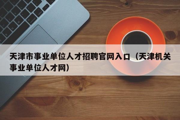 天津市事业单位人才招聘官网入口（天津机关事业单位人才网）