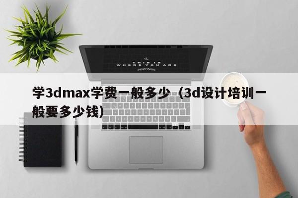 学3dmax学费一般多少（3d设计培训一般要多少钱）