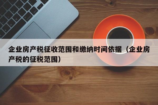 企业房产税征收范围和缴纳时间依据（企业房产税的征税范围）