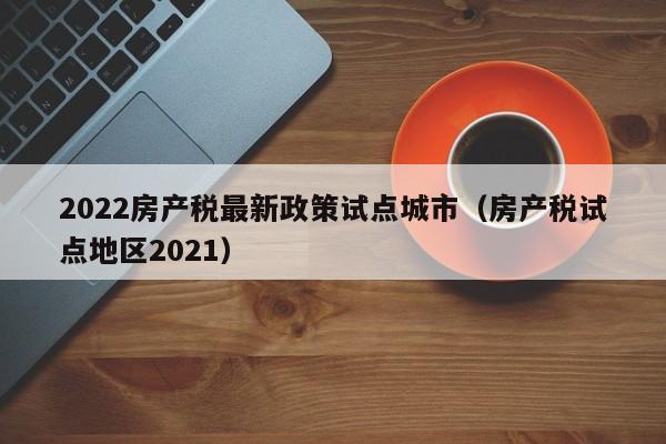 2022房产税最新政策试点城市（房产税试点地区2021）