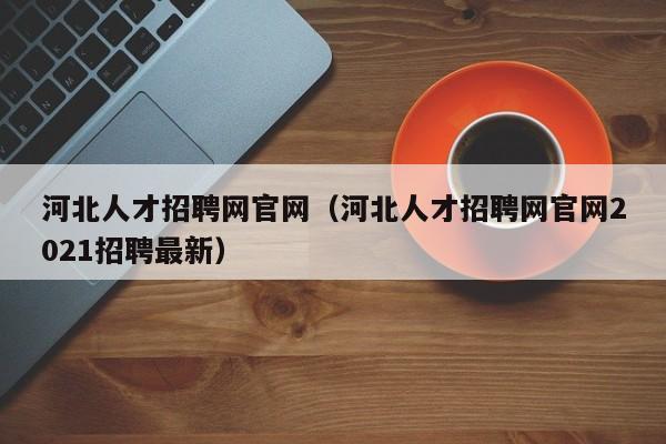 河北人才招聘网官网（河北人才招聘网官网2021招聘最新）