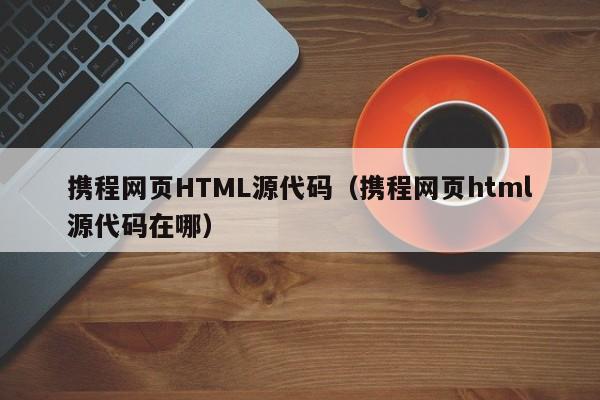 携程网页HTML源代码（携程网页html源代码在哪）