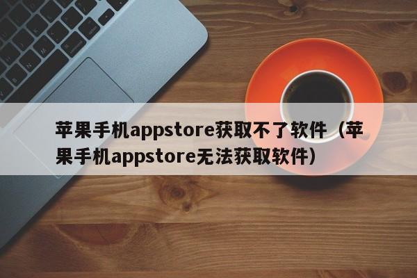 苹果手机appstore获取不了软件（苹果手机appstore无法获取软件）