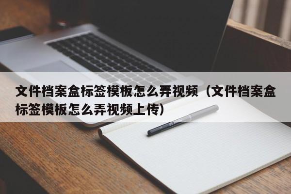 文件档案盒标签模板怎么弄视频（文件档案盒标签模板怎么弄视频上传）