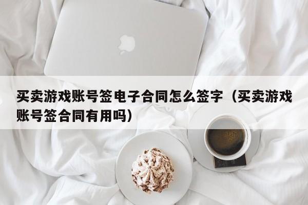 买卖游戏账号签电子合同怎么签字（买卖游戏账号签合同有用吗）