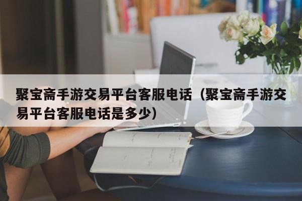 聚宝斋手游交易平台客服电话（聚宝斋手游交易平台客服电话是多少）