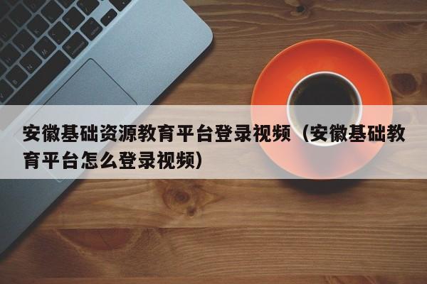 安徽基础资源教育平台登录视频（安徽基础教育平台怎么登录视频）