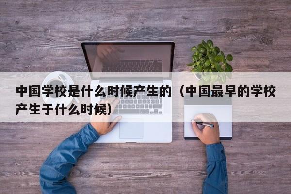 中国学校是什么时候产生的（中国最早的学校产生于什么时候）