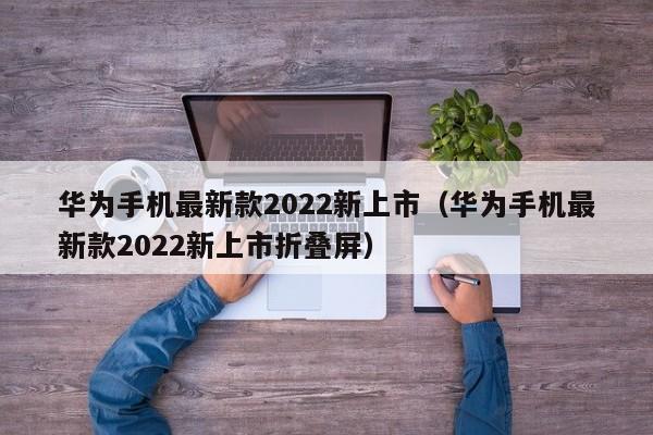 华为手机最新款2022新上市（华为手机最新款2022新上市折叠屏）