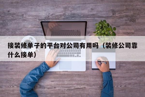 接装修单子的平台对公司有用吗（装修公司靠什么接单）