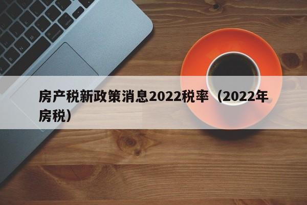 房产税新政策消息2022税率（2022年房税）