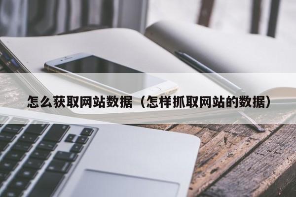 怎么获取网站数据（怎样抓取网站的数据）