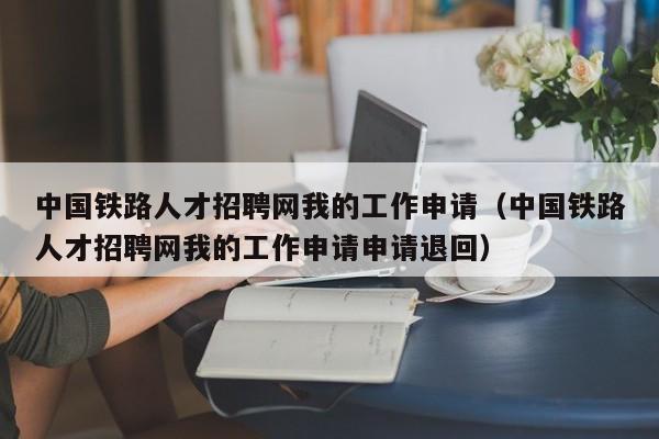 中国铁路人才招聘网我的工作申请（中国铁路人才招聘网我的工作申请申请退回）