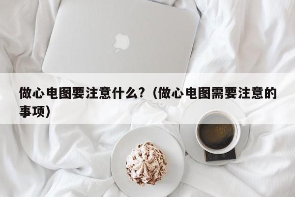 做心电图要注意什么?（做心电图需要注意的事项）