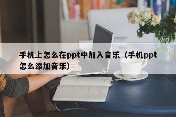 手机上怎么在ppt中加入音乐（手机ppt怎么添加音乐）