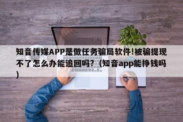 知音传媒APP是做任务骗局软件!被骗提现不了怎么办能追回吗?（知音app能挣钱吗）